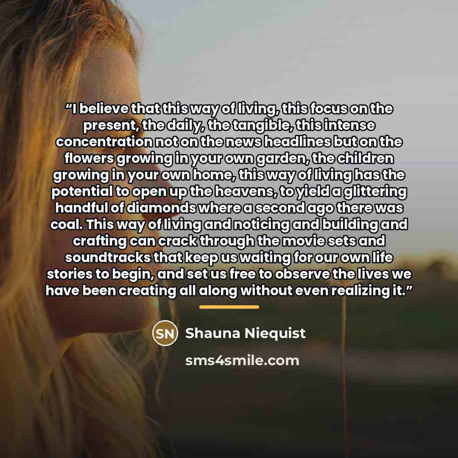 “I believe that this way of living, this focus on the present, the daily, the tangible, this intense concentration not on the news headlines but on the flowers growing in your own garden, the children growing in your own home, this way of living has the potential to open up the heavens, to yield a…” quote by Shauna Niequist