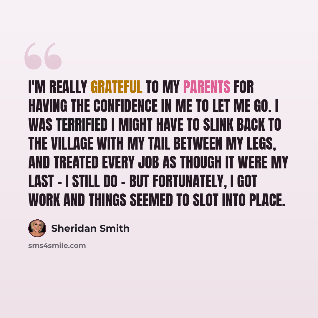“I'm really grateful to my parents for having the confidence in me to let me go. I was terrified I might have to slink back to the village with my tail between my legs, and treated every job as though it were my last - I still do - but fortunately, I got work and things seemed to slot into place.” quote by Sheridan Smith