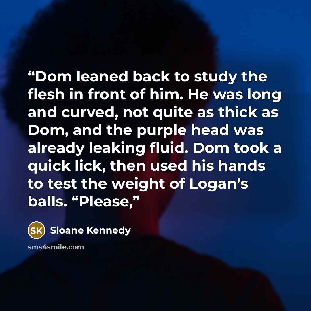 “Dom leaned back to study the flesh in front of him. He was long and curved, not quite as thick as Dom, and the purple head was already leaking fluid. Dom took a quick lick, then used his hands to test the weight of Logan’s balls. “Please,” quote by Sloane Kennedy