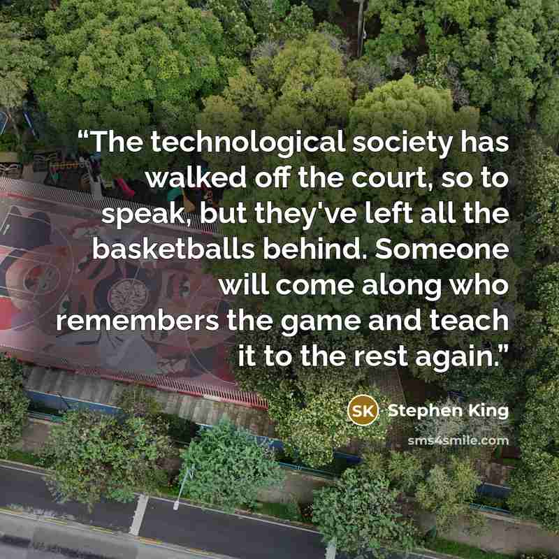 “The technological society has walked off the court, so to speak, but they've left all the basketballs behind. Someone will come along who remembers the game and teach it to the rest again.” quote by Stephen King