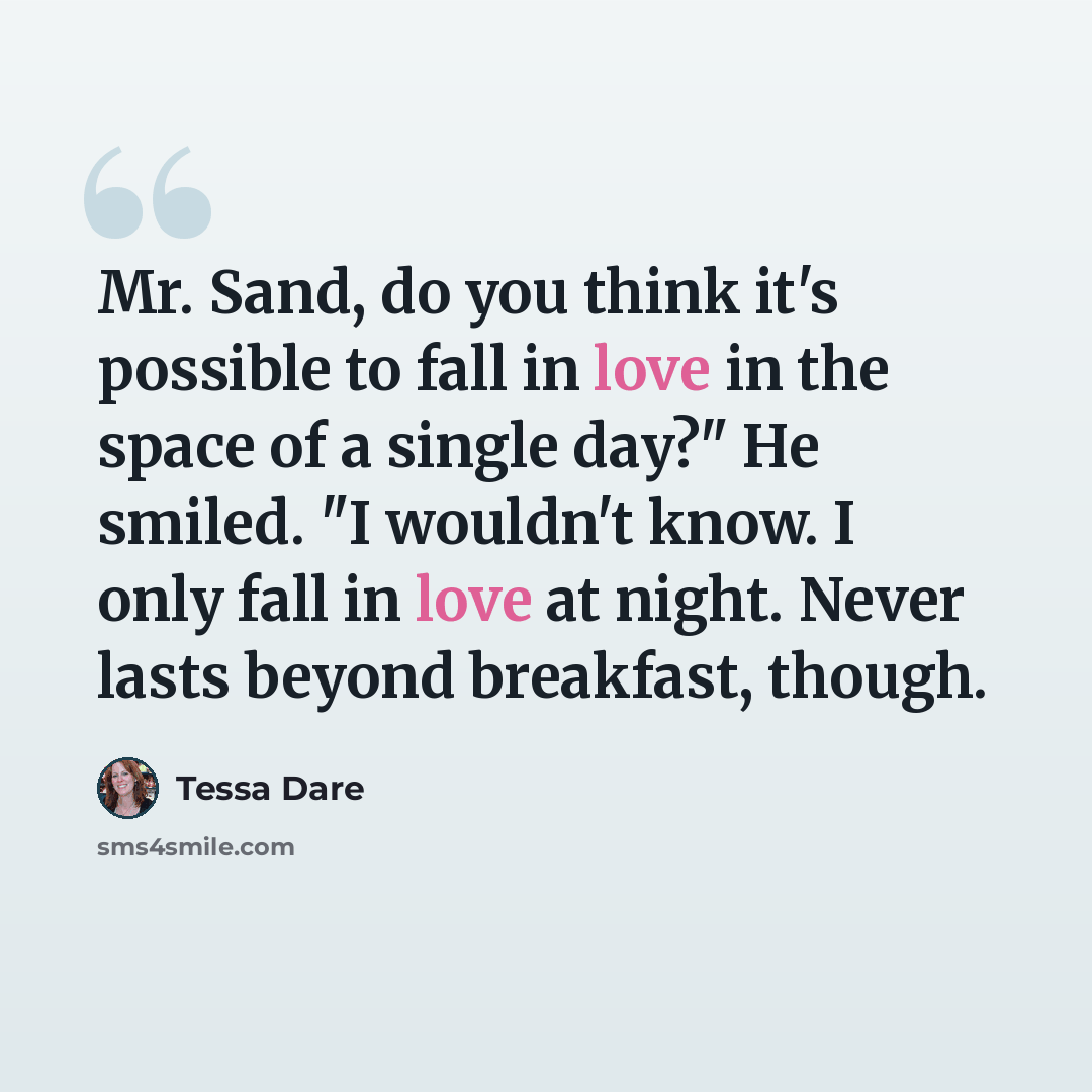 “Mr. Sand, do you think it's possible to fall in love in the space of a single day?" He smiled. "I wouldn't know. I only fall in love at night. Never lasts beyond breakfast, though.” quote by Tessa Dare