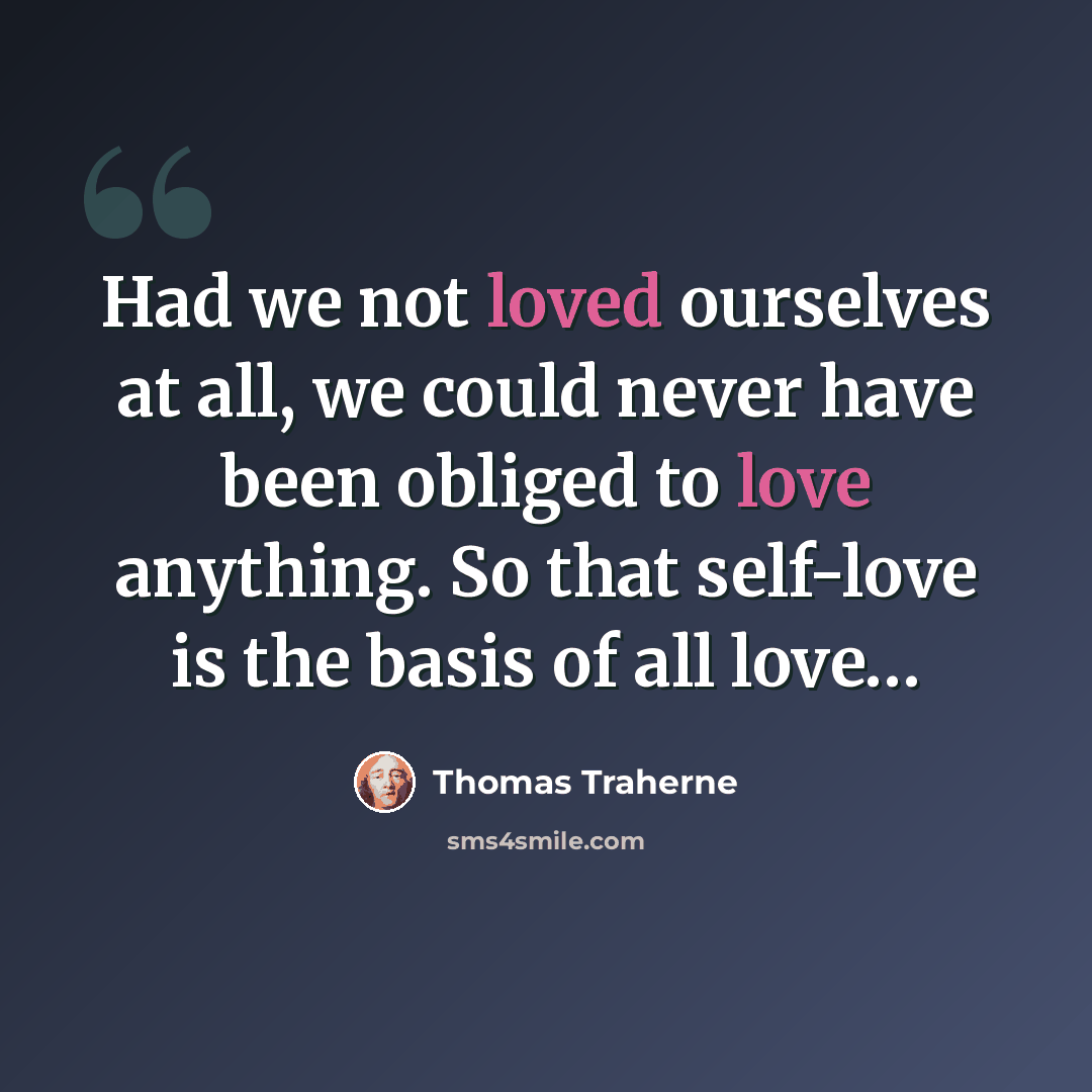 “Had we not loved ourselves at all, we could never have been obliged to love anything. So that self-love is the basis of all love…” quote by Thomas Traherne