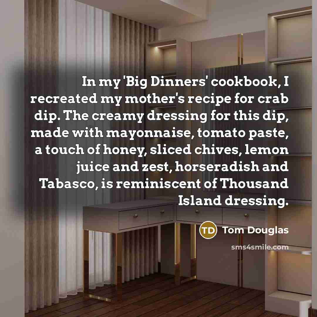 “In my 'Big Dinners' cookbook, I recreated my mother's recipe for crab dip. The creamy dressing for this dip, made with mayonnaise, tomato paste, a touch of honey, sliced chives, lemon juice and zest, horseradish and Tabasco, is reminiscent of Thousand Island dressing.” quote by Tom Douglas