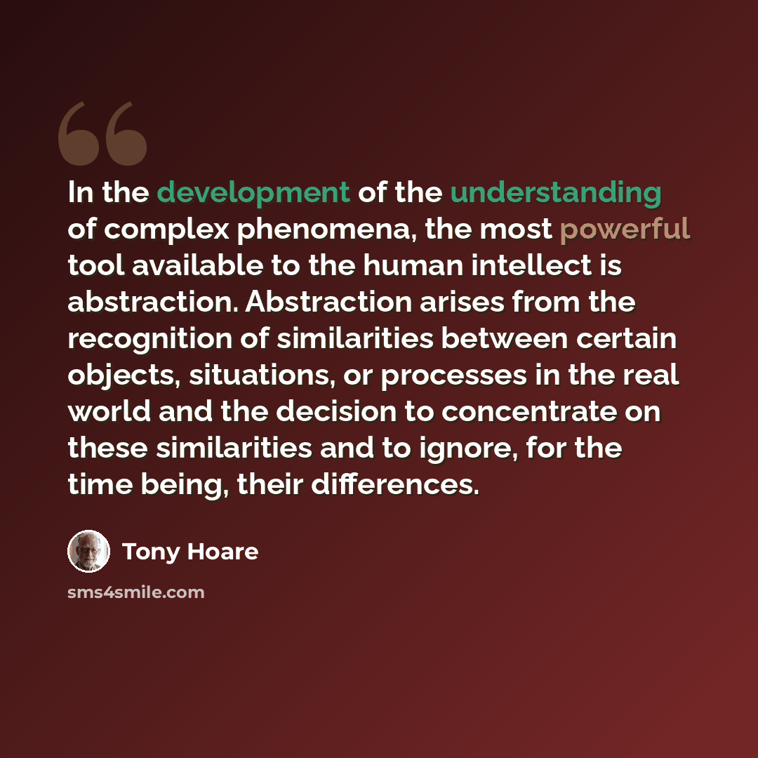 “In the development of the understanding of complex phenomena, the most powerful tool available to the human intellect is abstraction. Abstraction arises from the recognition of similarities between certain objects, situations, or processes in the real world and the decision to concentrate on these…” quote by Tony Hoare