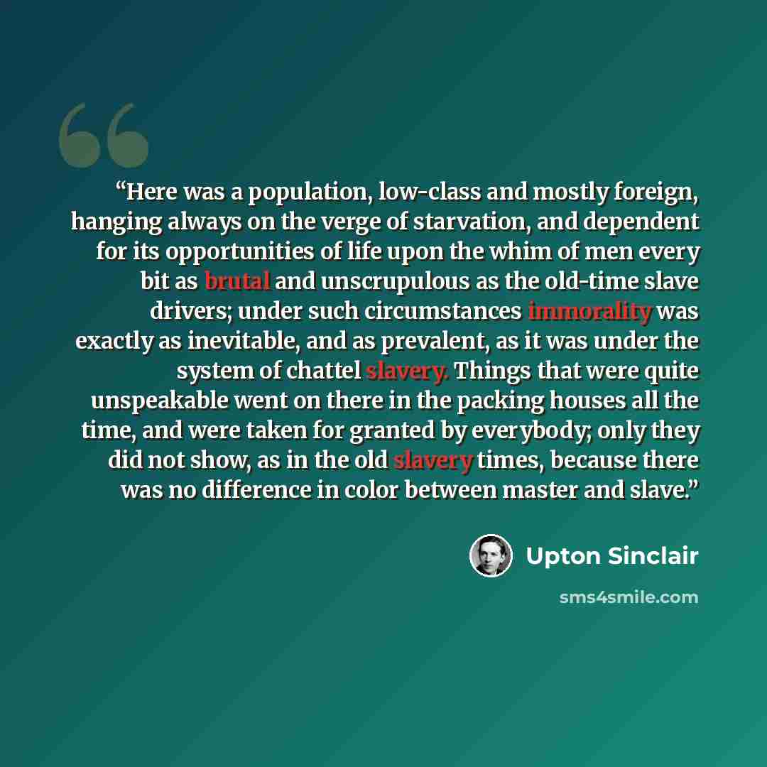 “Here was a population, low-class and mostly foreign, hanging always on the verge of starvation, and dependent for its opportunities of life upon the whim of men every bit as brutal and unscrupulous as the old-time slave drivers; under such circumstances immorality was exactly as inevitable, and as…” quote by Upton Sinclair