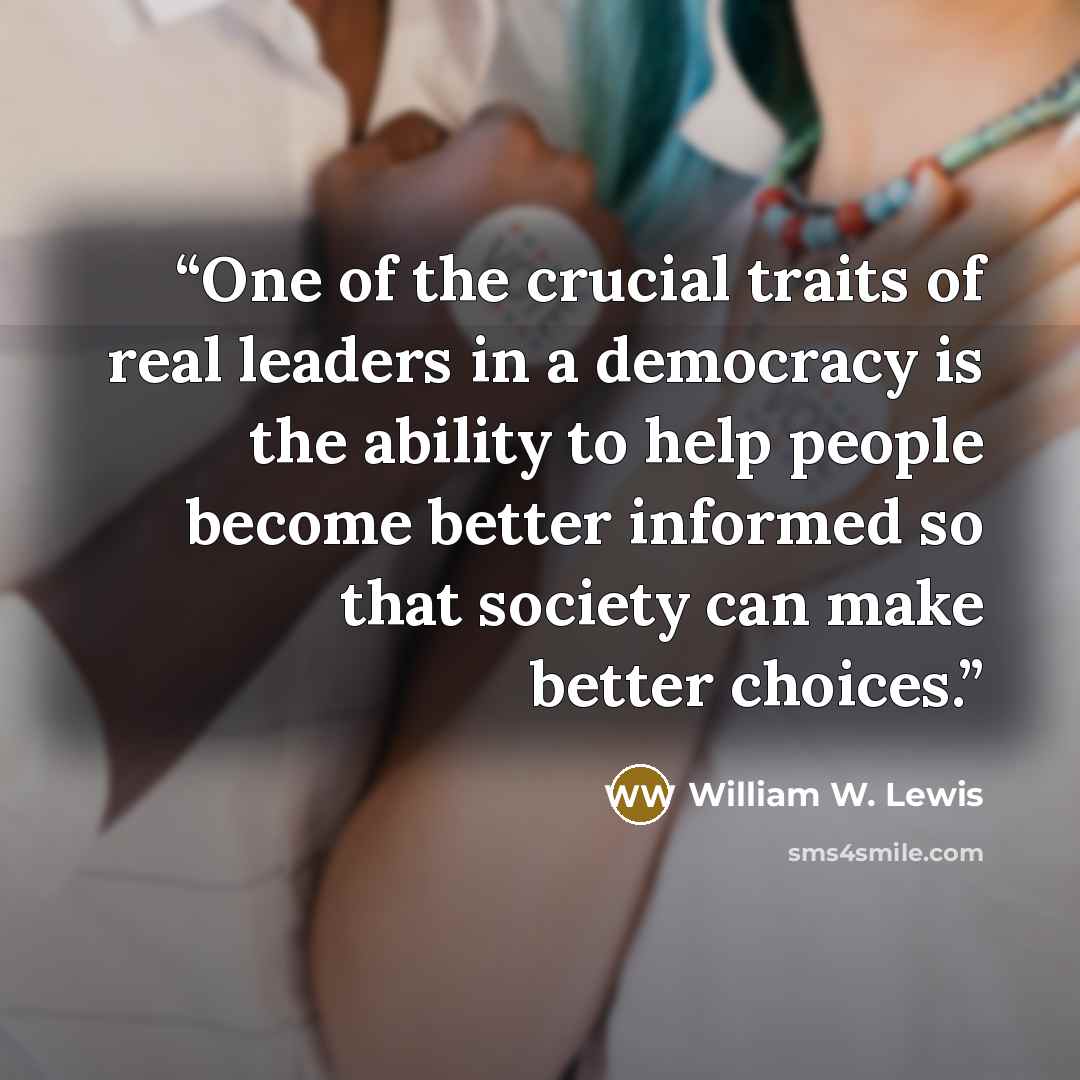 “One of the crucial traits of real leaders in a democracy is the ability to help people become better informed so that society can make better choices.” quote by William W. Lewis