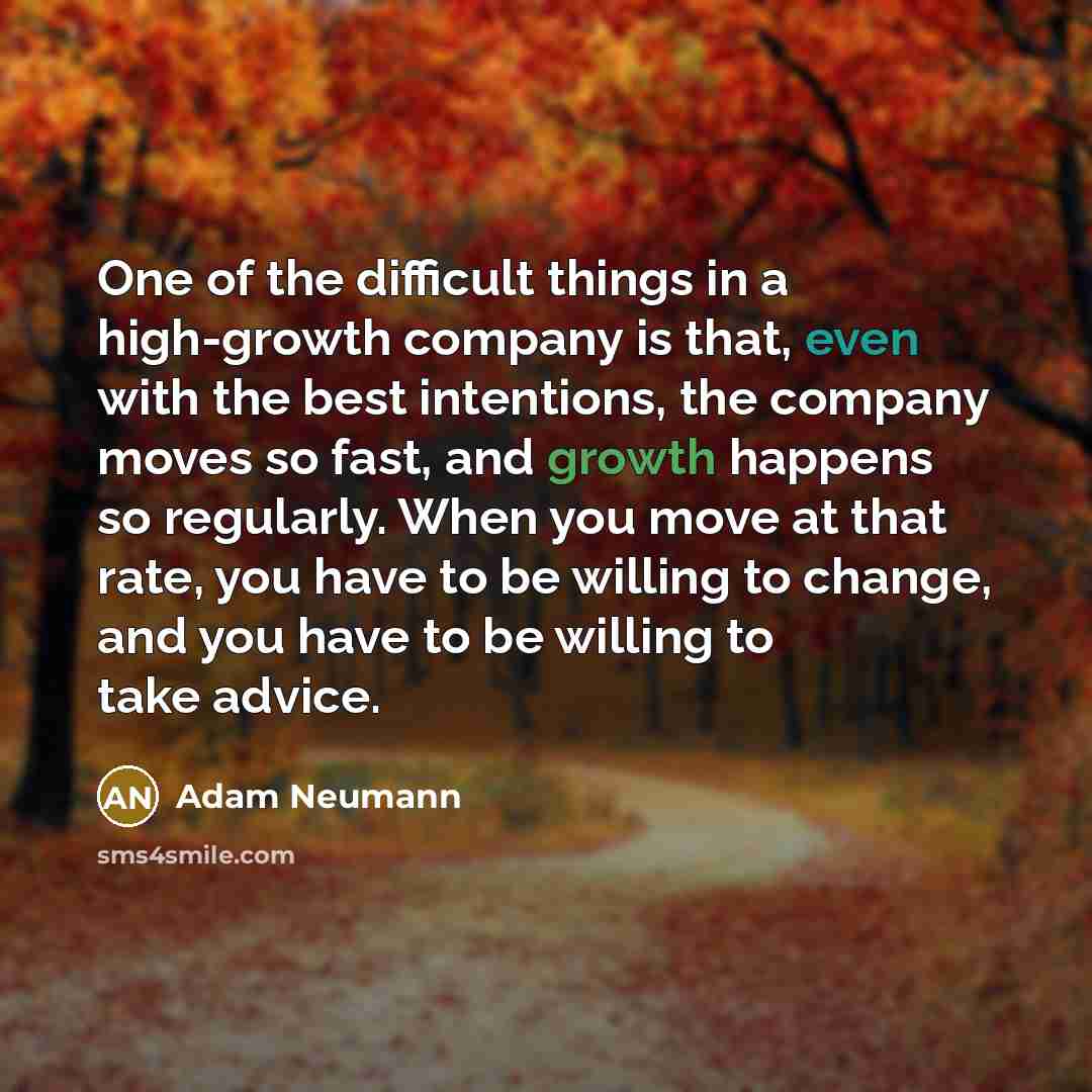 “One of the difficult things in a high-growth company is that, even with the best intentions, the company moves so fast, and growth happens so regularly. When you move at that rate, you have to be willing to change, and you have to be willing to take advice.” quote by Adam Neumann