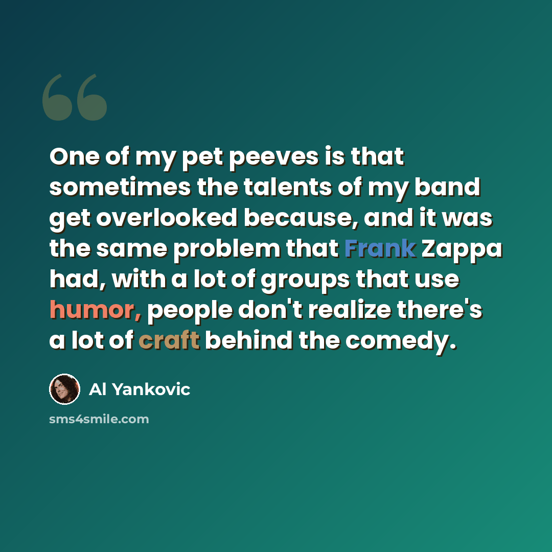 “One of my pet peeves is that sometimes the talents of my band get overlooked because, and it was the same problem that Frank Zappa had, with a lot of groups that use humor, people don't realize there's a lot of craft behind the comedy.” quote by Al Yankovic