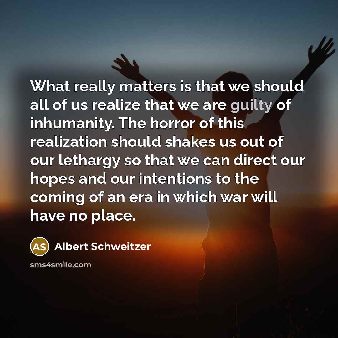 “What really matters is that we should all of us realize that we are guilty of inhumanity. The horror of this realization should shakes us out of our lethargy so that we can direct our hopes and our intentions to the coming of an era in which war will have no place.” quote by Albert Schweitzer