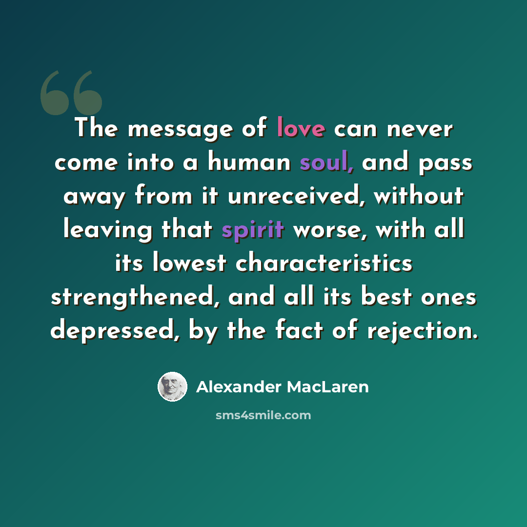 “The message of love can never come into a human soul, and pass away from it unreceived, without leaving that spirit worse, with all its lowest characteristics strengthened, and all its best ones depressed, by the fact of rejection.” quote by Alexander MacLaren