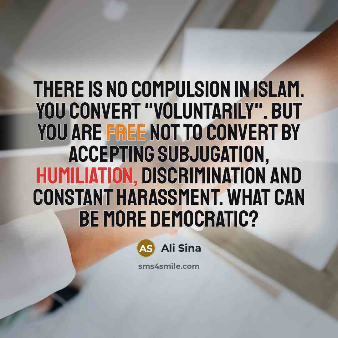 “There is no compulsion in Islam. You convert "voluntarily". But you are free not to convert by accepting subjugation, humiliation, discrimination and constant harassment. What can be more democratic?” quote by Ali Sina