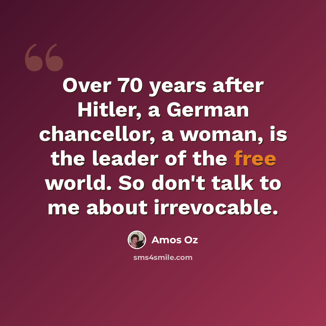 “Over 70 years after Hitler, a German chancellor, a woman, is the leader of the free world. So don't talk to me about irrevocable.” quote by Amos Oz