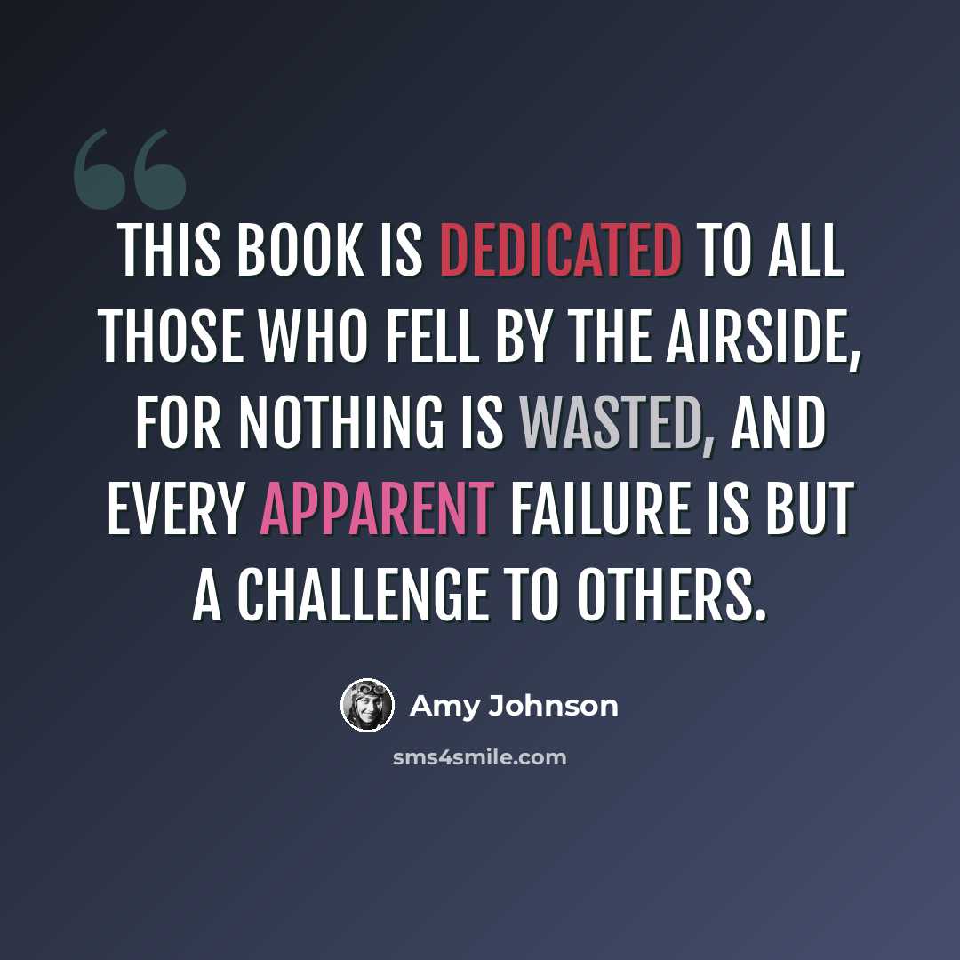 “This book is dedicated to all those who fell by the airside, for nothing is wasted, and every apparent failure is but a challenge to others.” quote by Amy Johnson