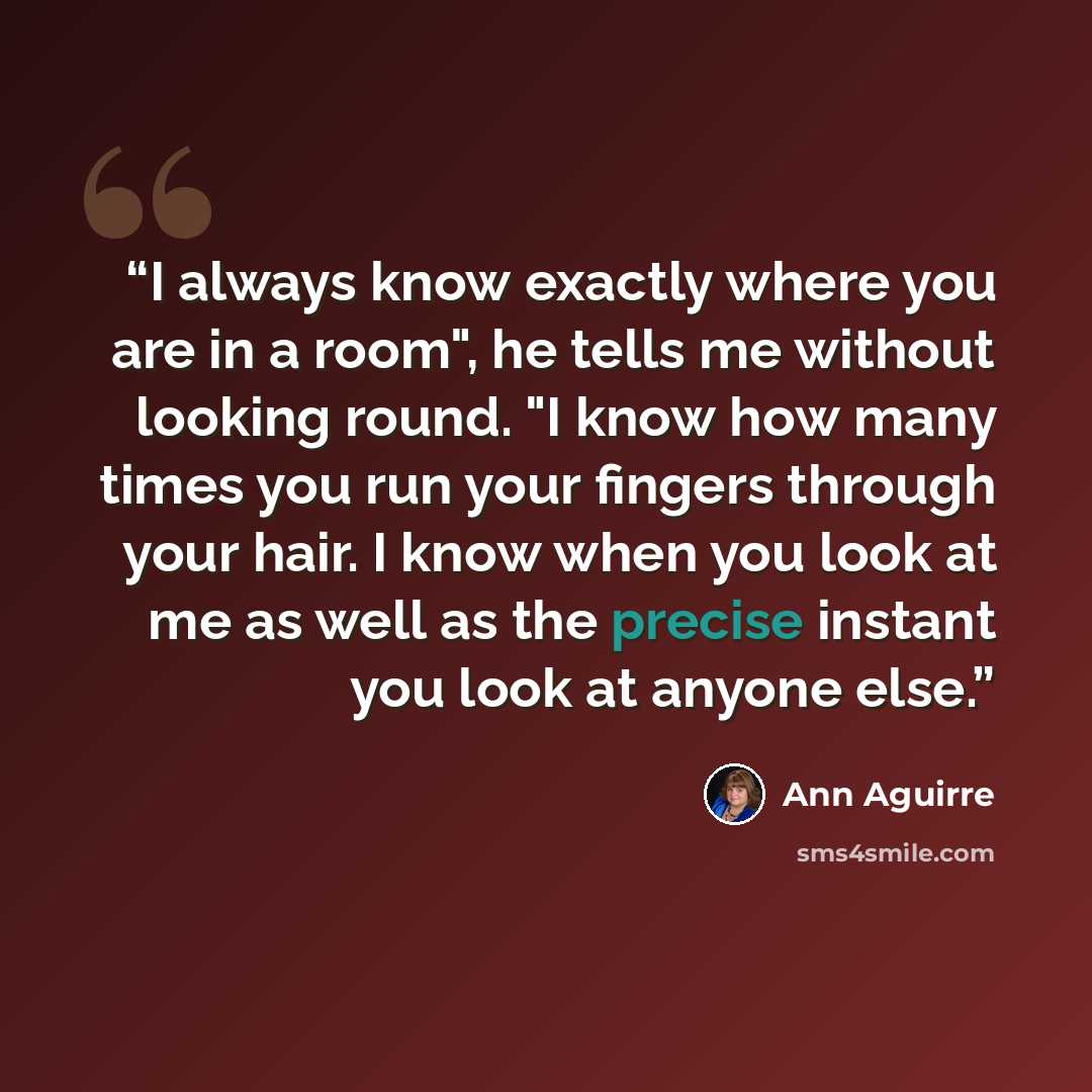 “I always know exactly where you are in a room", he tells me without looking round. "I know how many times you run your fingers through your hair. I know when you look at me as well as the precise instant you look at anyone else.” quote by Ann Aguirre