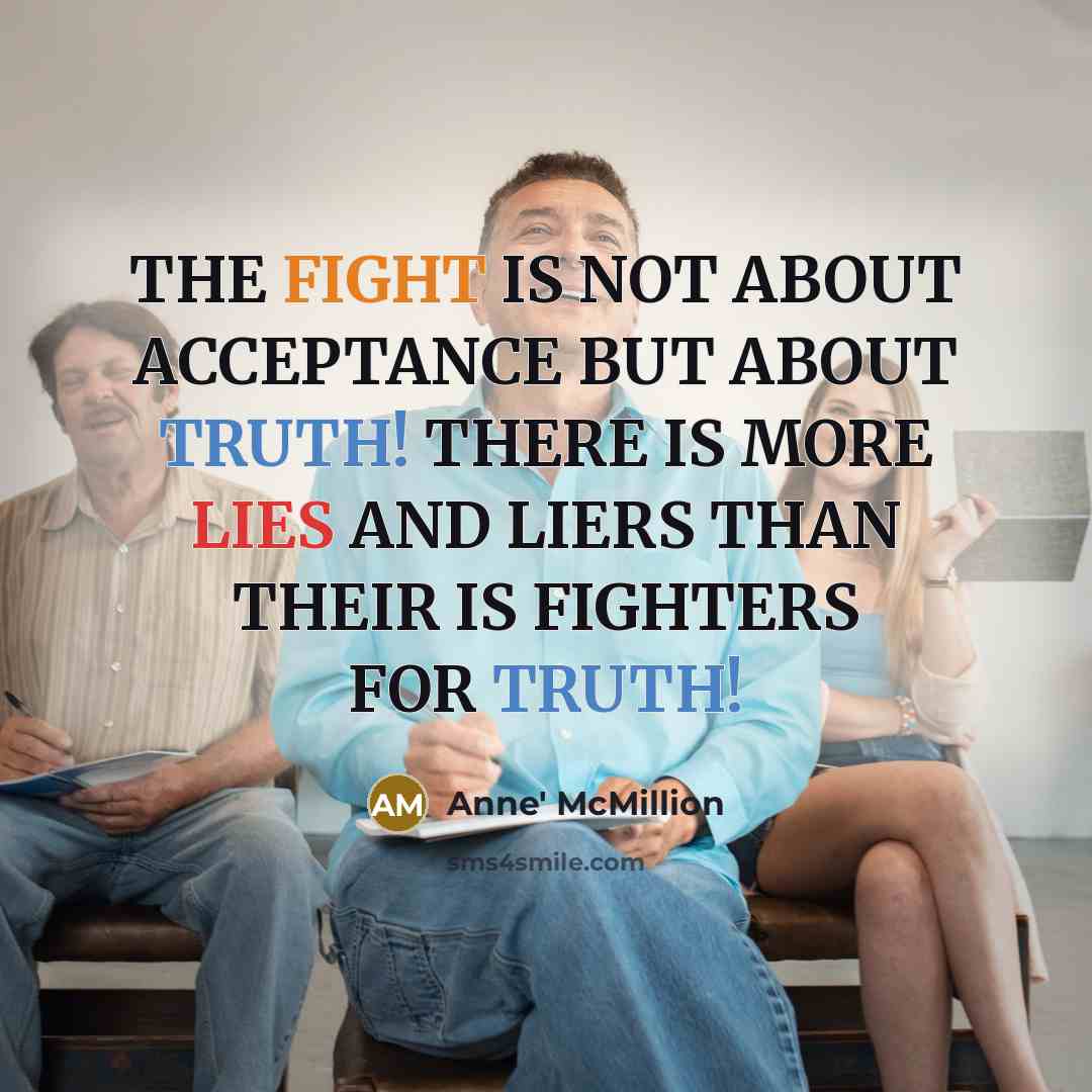 “THE FIGHT IS NOT ABOUT ACCEPTANCE BUT ABOUT TRUTH! THERE IS MORE LIES AND LIERS THAN THEIR IS FIGHTERS FOR TRUTH!” quote by Anne' McMillion