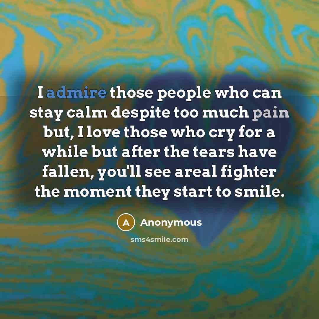 “I admire those people who can stay calm despite too much pain but, I love those who cry for a while but after the tears have fallen, you'll see areal fighter the moment they start to smile.” quote by Anonymous