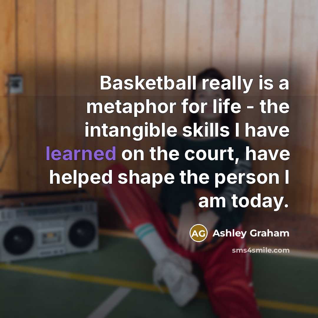 “Basketball really is a metaphor for life - the intangible skills I have learned on the court, have helped shape the person I am today.” quote by Ashley Graham