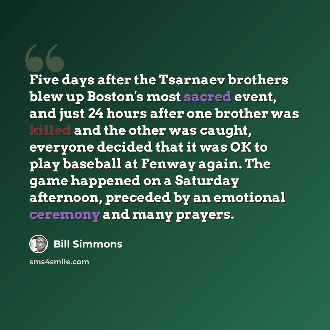 “Five days after the Tsarnaev brothers blew up Boston's most sacred event, and just 24 hours after one brother was killed and the other was caught, everyone decided that it was OK to play baseball at Fenway again. The game happened on a Saturday afternoon, preceded by an emotional ceremony and many…” quote by Bill Simmons