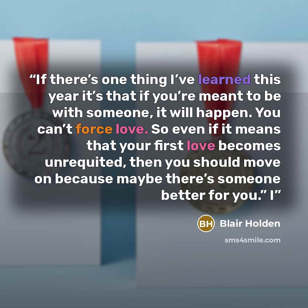 “If there’s one thing I’ve learned this year it’s that if you’re meant to be with someone, it will happen. You can’t force love. So even if it means that your first love becomes unrequited, then you should move on because maybe there’s someone better for you.” I” quote by Blair Holden