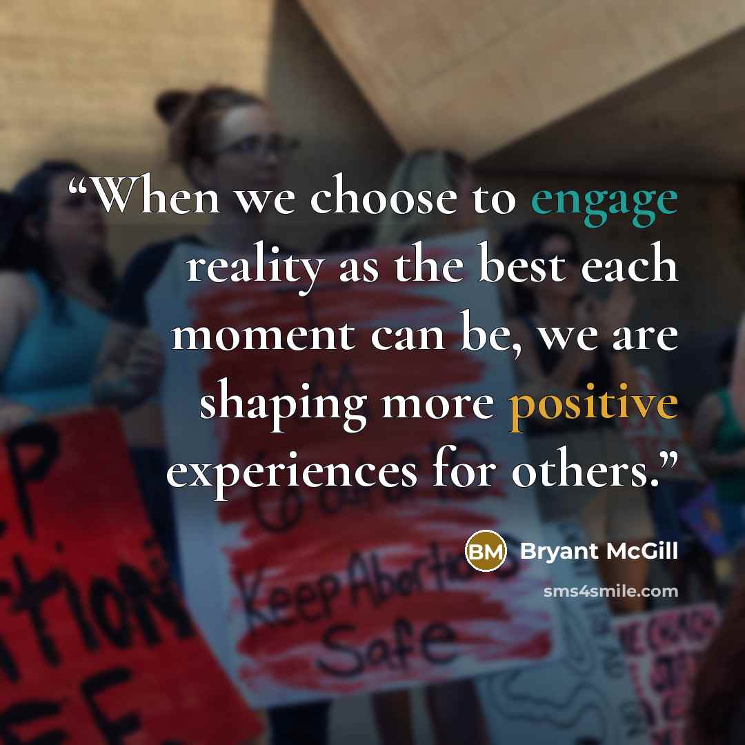 “When we choose to engage reality as the best each moment can be, we are shaping more positive experiences for others.” quote by Bryant McGill