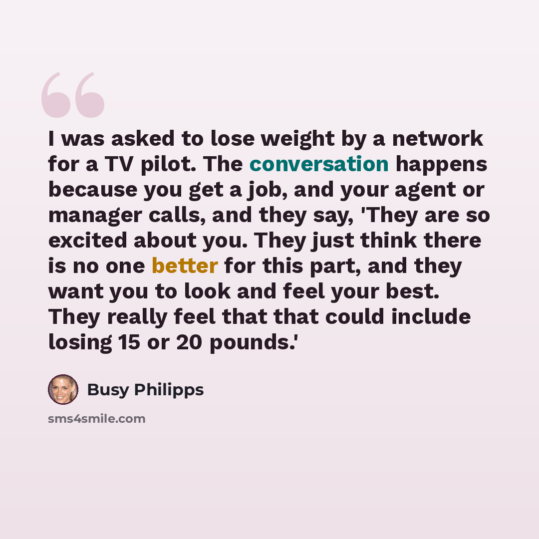“I was asked to lose weight by a network for a TV pilot. The conversation happens because you get a job, and your agent or manager calls, and they say, 'They are so excited about you. They just think there is no one better for this part, and they want you to look and feel your best. They really…” quote by Busy Philipps