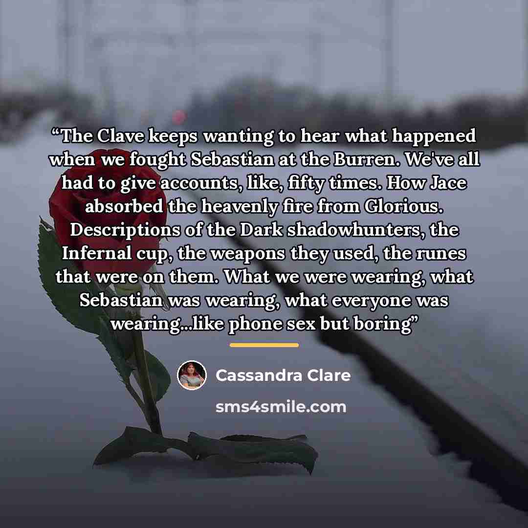 “The Clave keeps wanting to hear what happened when we fought Sebastian at the Burren. We've all had to give accounts, like, fifty times. How Jace absorbed the heavenly fire from Glorious. Descriptions of the Dark shadowhunters, the Infernal cup, the weapons they used, the runes that were on them…” quote by Cassandra Clare