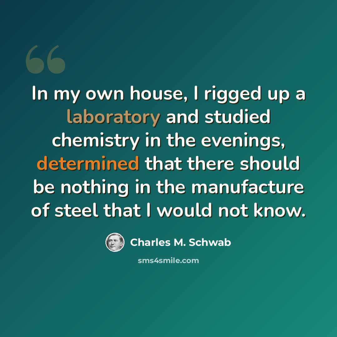 “In my own house, I rigged up a laboratory and studied chemistry in the evenings, determined that there should be nothing in the manufacture of steel that I would not know.” quote by Charles M. Schwab