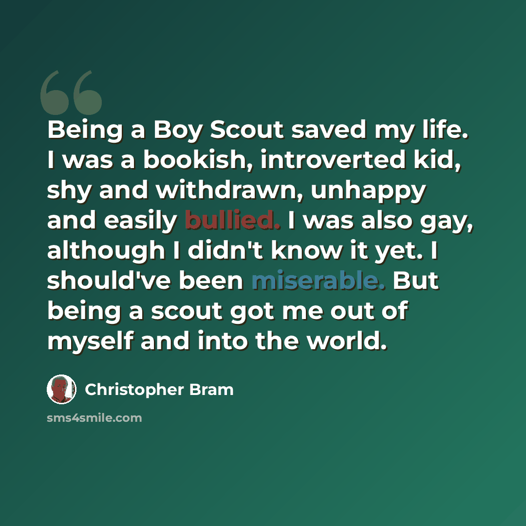 “Being a Boy Scout saved my life. I was a bookish, introverted kid, shy and withdrawn, unhappy and easily bullied. I was also gay, although I didn't know it yet. I should've been miserable. But being a scout got me out of myself and into the world.” quote by Christopher Bram