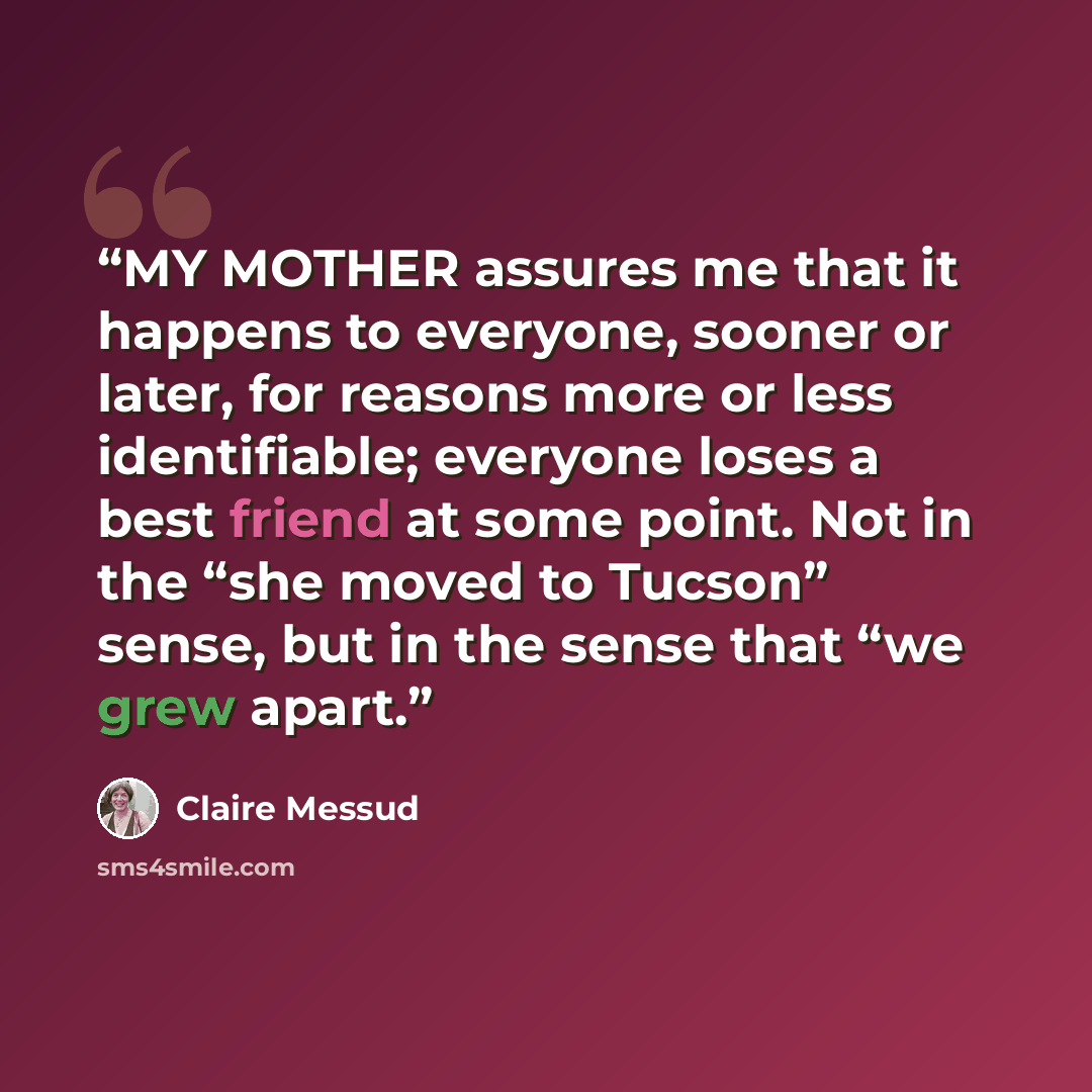 “MY MOTHER assures me that it happens to everyone, sooner or later, for reasons more or less identifiable; everyone loses a best friend at some point. Not in the “she moved to Tucson” sense, but in the sense that “we grew apart.” quote by Claire Messud
