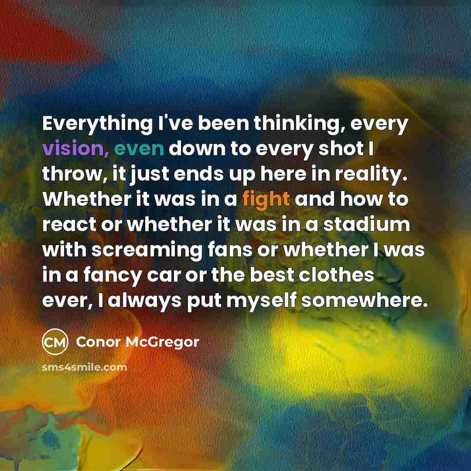 “Everything I've been thinking, every vision, even down to every shot I throw, it just ends up here in reality. Whether it was in a fight and how to react or whether it was in a stadium with screaming fans or whether I was in a fancy car or the best clothes ever, I always put myself somewhere.” quote by Conor McGregor