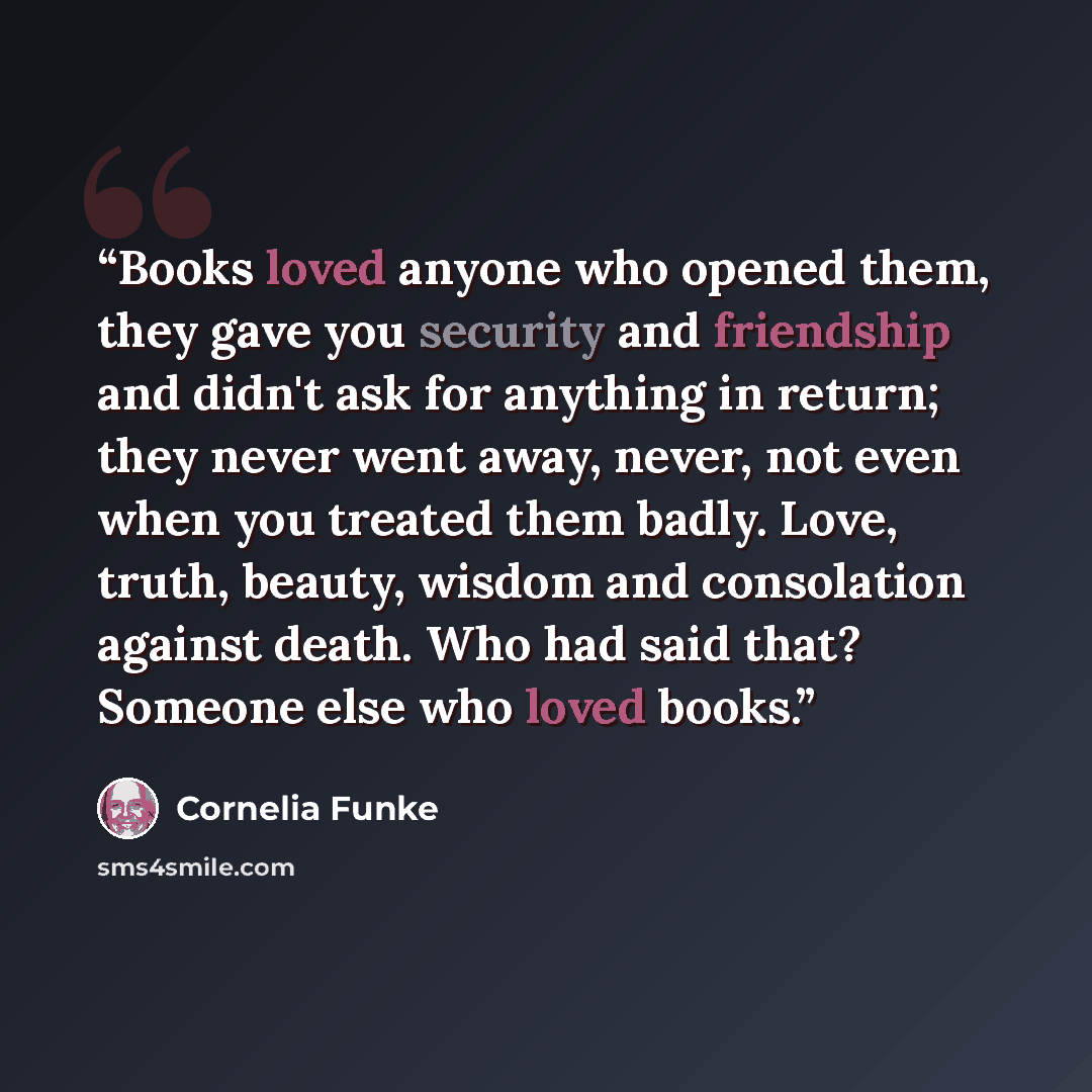 “Books loved anyone who opened them, they gave you security and friendship and didn't ask for anything in return; they never went away, never, not even when you treated them badly. Love, truth, beauty, wisdom and consolation against death. Who had said that? Someone else who loved books.” quote by Cornelia Funke