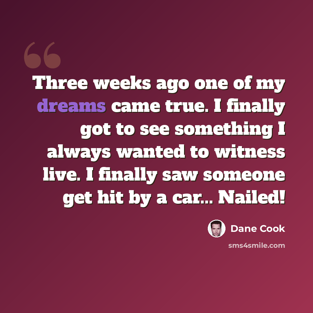 “Three weeks ago one of my dreams came true. I finally got to see something I always wanted to witness live. I finally saw someone get hit by a car... Nailed!” quote by Dane Cook