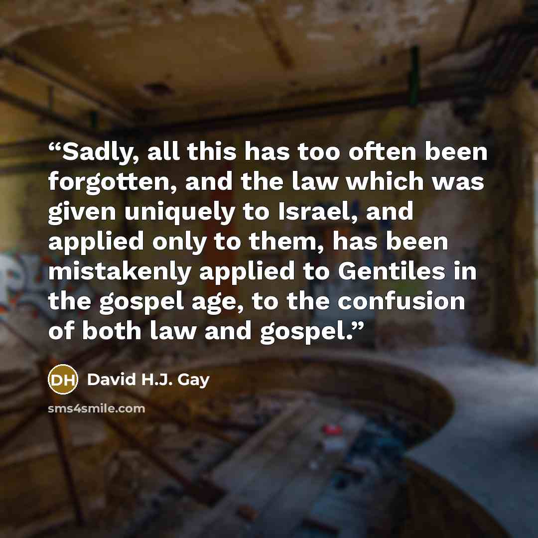 “Sadly, all this has too often been forgotten, and the law which was given uniquely to Israel, and applied only to them, has been mistakenly applied to Gentiles in the gospel age, to the confusion of both law and gospel.” quote by David H.J. Gay