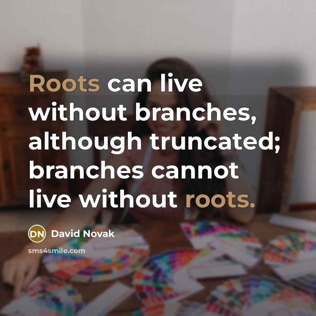 “Roots can live without branches, although truncated; branches cannot live without roots.” quote by David Novak