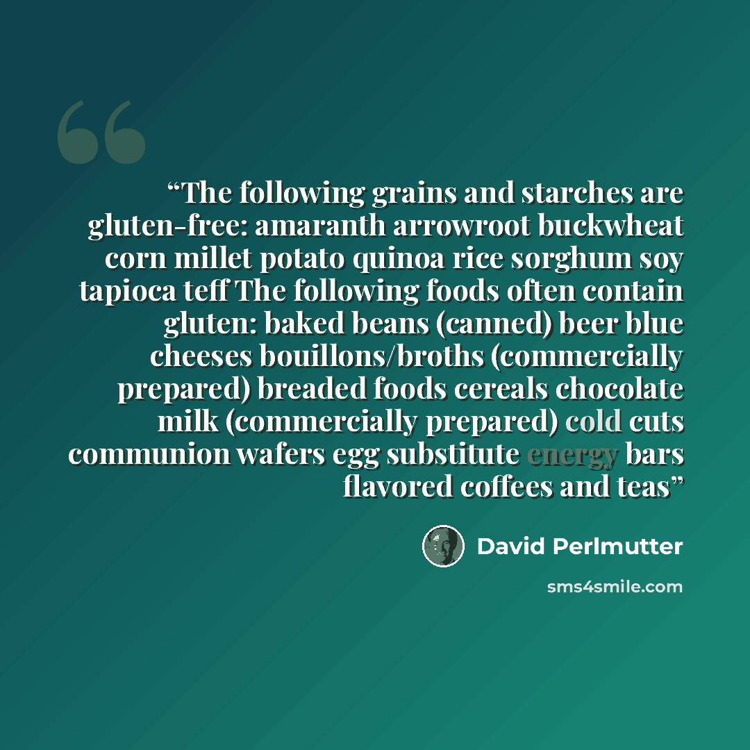 “The following grains and starches are gluten-free: amaranth arrowroot buckwheat corn millet potato quinoa rice sorghum soy tapioca teff The following foods often contain gluten: baked beans (canned) beer blue cheeses bouillons/broths (commercially prepared) breaded foods cereals chocolate milk…” quote by David Perlmutter