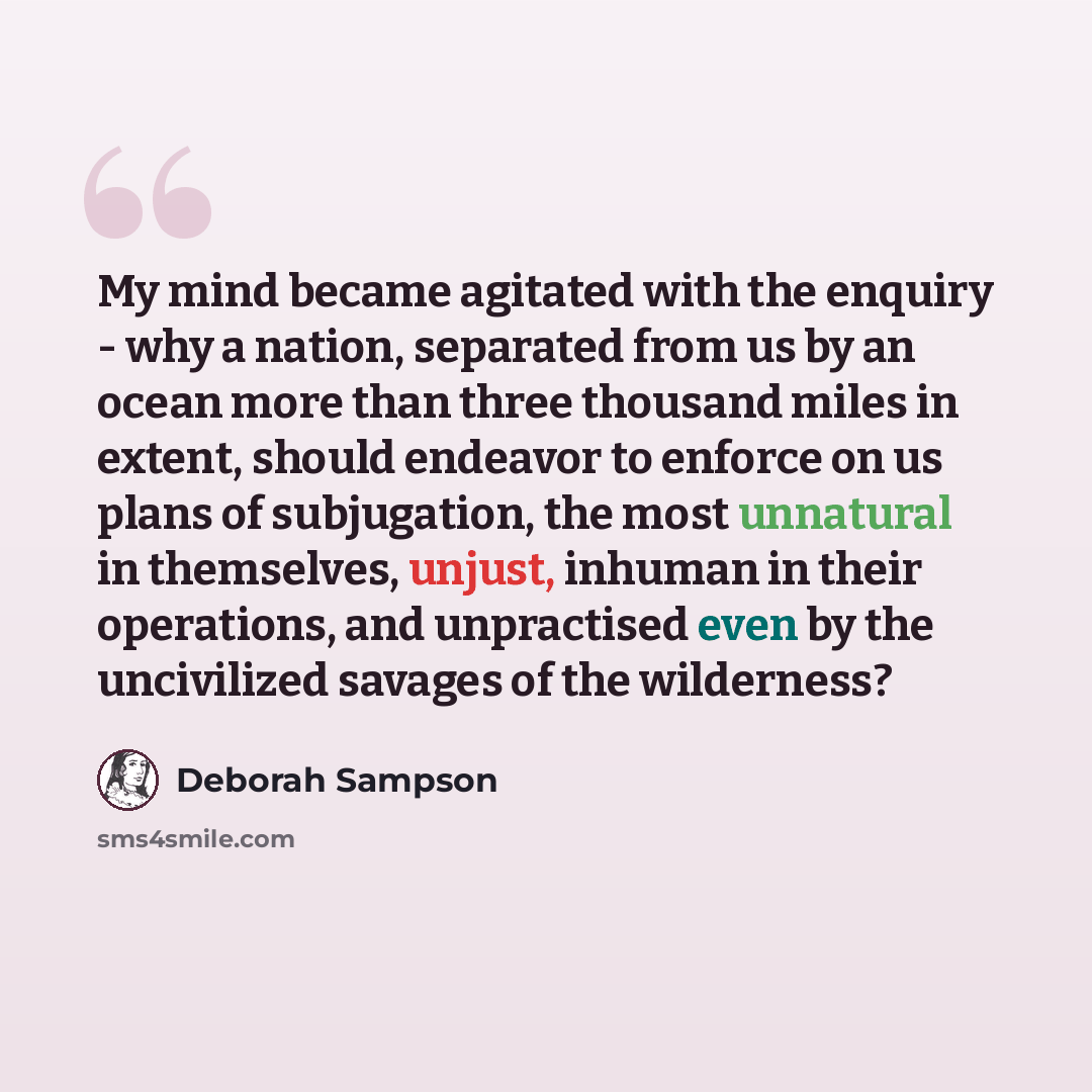 “My mind became agitated with the enquiry - why a nation, separated from us by an ocean more than three thousand miles in extent, should endeavor to enforce on us plans of subjugation, the most unnatural in themselves, unjust, inhuman in their operations, and unpractised even by the uncivilized…” quote by Deborah Sampson