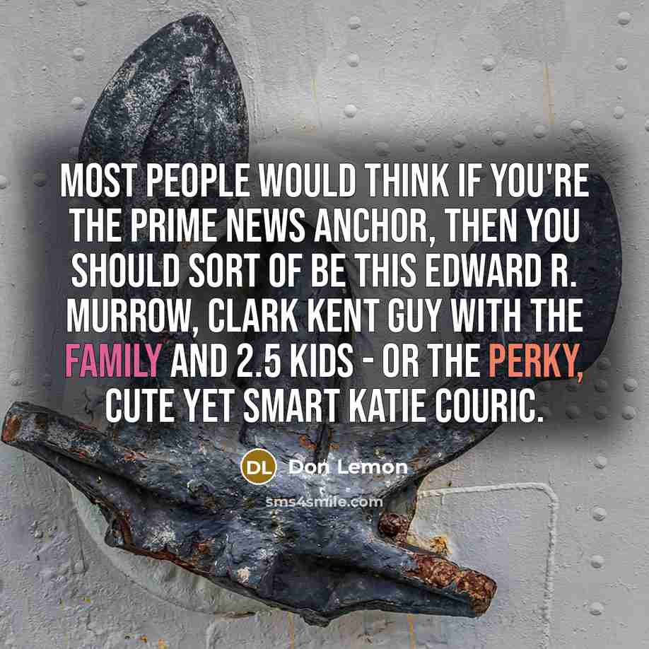 “Most people would think if you're the prime news anchor, then you should sort of be this Edward R. Murrow, Clark Kent guy with the family and 2.5 kids - or the perky, cute yet smart Katie Couric.” quote by Don Lemon
