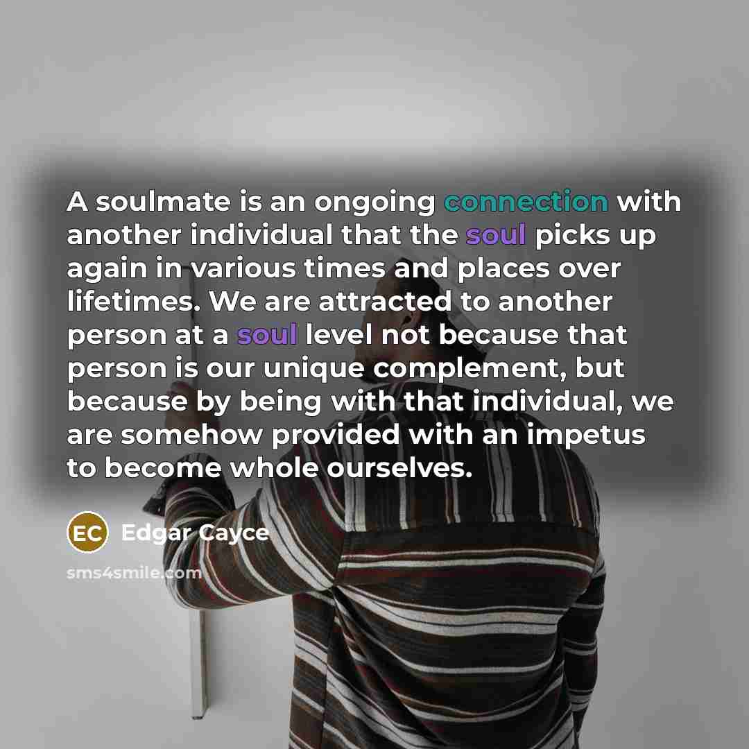 “A soulmate is an ongoing connection with another individual that the soul picks up again in various times and places over lifetimes. We are attracted to another person at a soul level not because that person is our unique complement, but because by being with that individual, we are somehow…” quote by Edgar Cayce