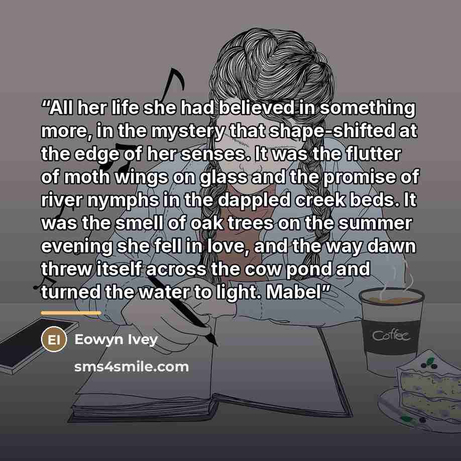 “All her life she had believed in something more, in the mystery that shape-shifted at the edge of her senses. It was the flutter of moth wings on glass and the promise of river nymphs in the dappled creek beds. It was the smell of oak trees on the summer evening she fell in love, and the way dawn…” quote by Eowyn Ivey