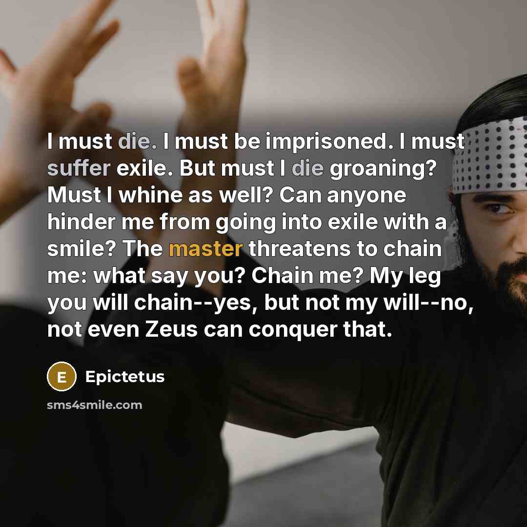 “I must die. I must be imprisoned. I must suffer exile. But must I die groaning? Must I whine as well? Can anyone hinder me from going into exile with a smile? The master threatens to chain me: what say you? Chain me? My leg you will chain--yes, but not my will--no, not even Zeus can conquer that.” quote by Epictetus