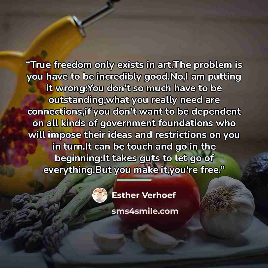 “True freedom only exists in art.The problem is you have to be incredibly good.No,I am putting it wrong:You don't so much have to be outstanding,what you really need are connections,if you don't want to be dependent on all kinds of government foundations who will impose their ideas and restrictions…” quote by Esther Verhoef
