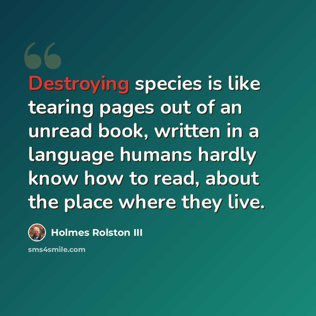 “Destroying species is like tearing pages out of an unread book, written in a language humans hardly know how to read, about the place where they live.” quote by Holmes Rolston III