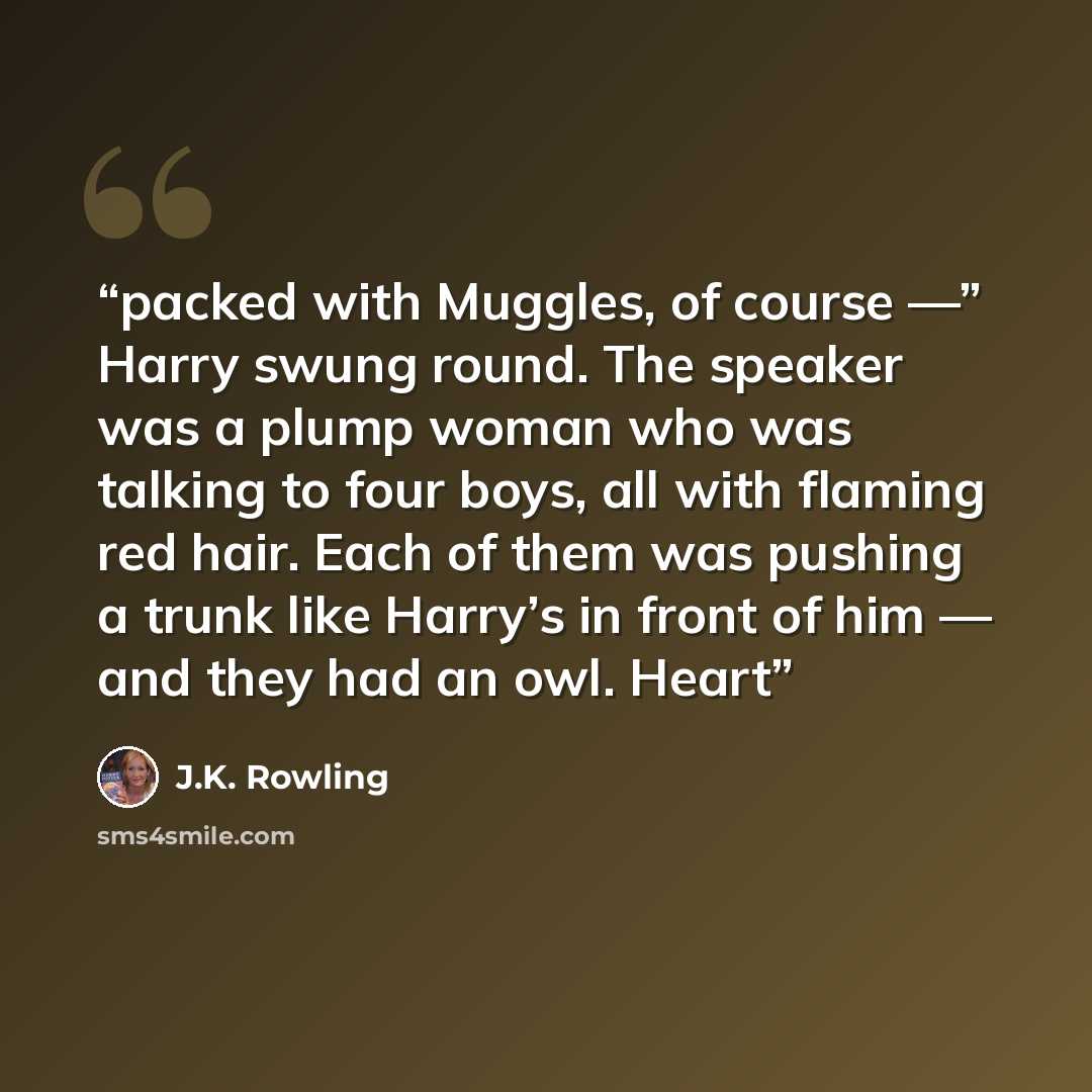 “packed with Muggles, of course —” Harry swung round. The speaker was a plump woman who was talking to four boys, all with flaming red hair. Each of them was pushing a trunk like Harry’s in front of him — and they had an owl. Heart” quote by J.K. Rowling