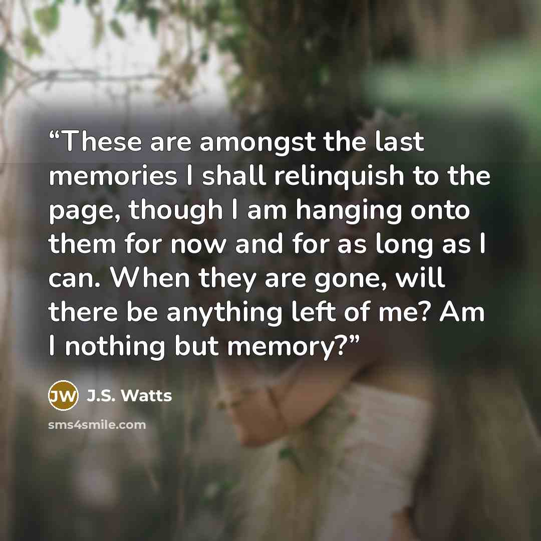 “These are amongst the last memories I shall relinquish to the page, though I am hanging onto them for now and for as long as I can. When they are gone, will there be anything left of me? Am I nothing but memory?” quote by J.S. Watts