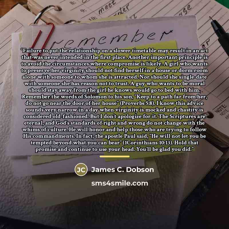 “Failure to put the relationship on a slower timetable may result in an act that was never intended in the first place. Another important principle is to avoid the circumstances where compromise is likely. A girl who wants to preserve her virginity should not find herself in a house or dorm room…” quote by James C. Dobson