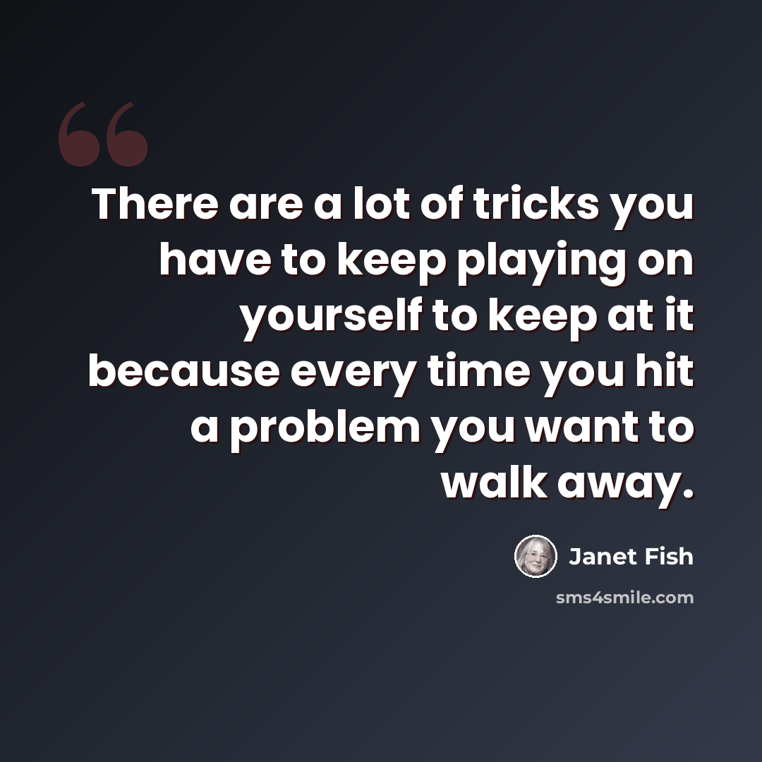 “There are a lot of tricks you have to keep playing on yourself to keep at it because every time you hit a problem you want to walk away.” quote by Janet Fish