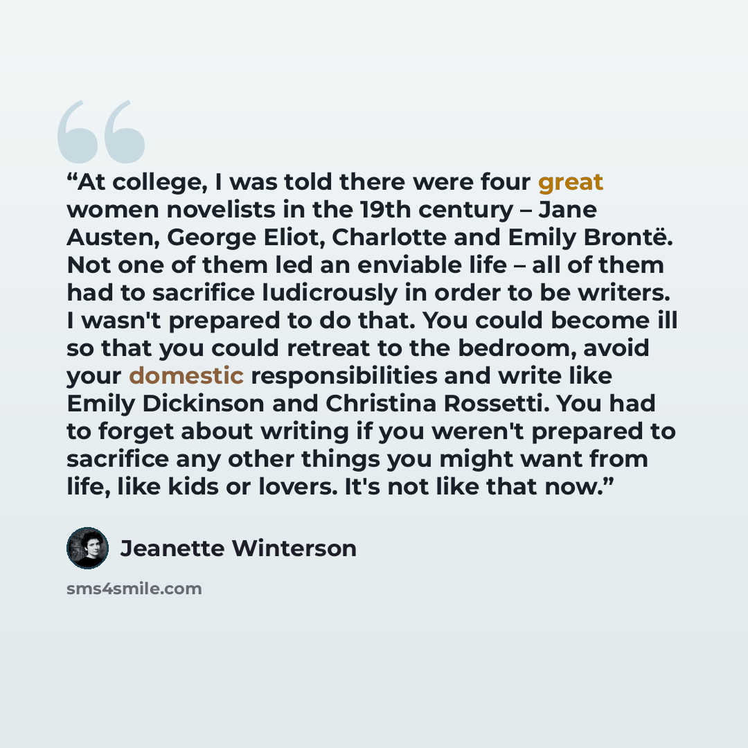 “At college, I was told there were four great women novelists in the 19th century – Jane Austen, George Eliot, Charlotte and Emily Brontë. Not one of them led an enviable life – all of them had to sacrifice ludicrously in order to be writers. I wasn't prepared to do that. You could become ill so…” quote by Jeanette Winterson