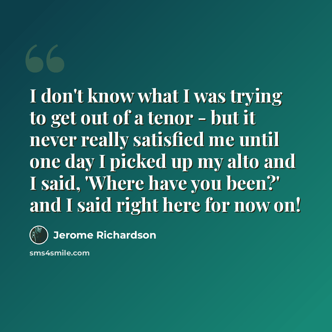 “I don't know what I was trying to get out of a tenor - but it never really satisfied me until one day I picked up my alto and I said, 'Where have you been?' and I said right here for now on!” quote by Jerome Richardson
