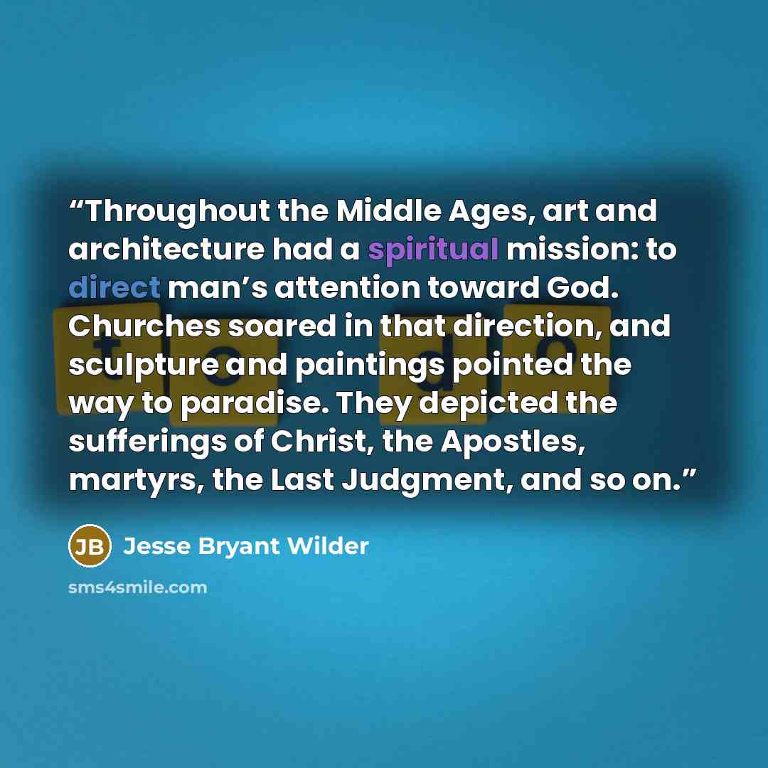 “Throughout the Middle Ages, art and architecture had a spiritual mission: to direct man’s attention toward God. Churches soared in that direction, and sculpture and paintings pointed the way to paradise. They depicted the sufferings of Christ, the Apostles, martyrs, the Last Judgment, and so on.” quote by Jesse Bryant Wilder