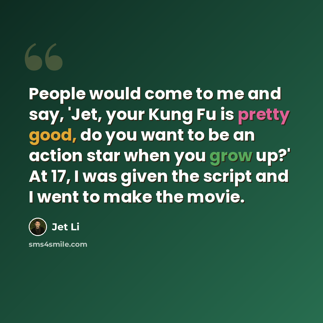“People would come to me and say, 'Jet, your Kung Fu is pretty good, do you want to be an action star when you grow up?' At 17, I was given the script and I went to make the movie.” quote by Jet Li